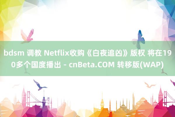 bdsm 调教 Netflix收购《白夜追凶》版权 将在190多个国度播出 - cnBeta.COM 转移版(WAP)