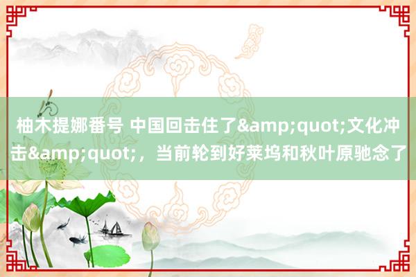 柚木提娜番号 中国回击住了&quot;文化冲击&quot;，当前轮到好莱坞和秋叶原驰念了