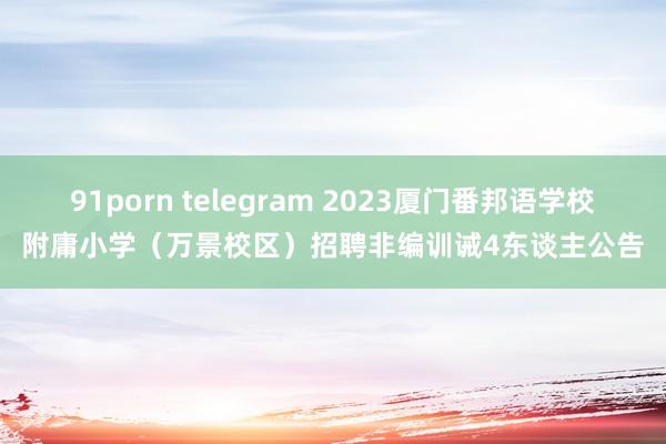 91porn telegram 2023厦门番邦语学校附庸小学（万景校区）招聘非编训诫4东谈主公告