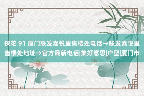 探花 91 厦门联发嘉悦里售楼处电话→联发嘉悦里售楼处地址→官方最新电话|集好意思|户型|厦门市