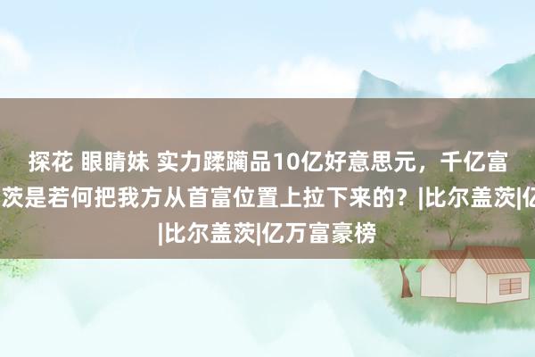 探花 眼睛妹 实力蹂躏品10亿好意思元，千亿富翁比尔·盖茨是若何把我方从首富位置上拉下来的？|比尔盖茨|亿万富豪榜