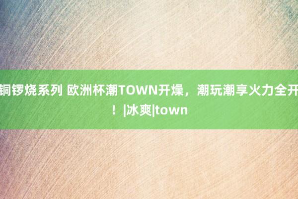 铜锣烧系列 欧洲杯潮TOWN开燥，潮玩潮享火力全开！|冰爽|town