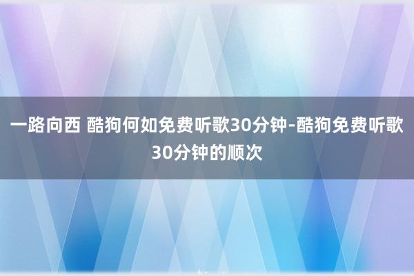 一路向西 酷狗何如免费听歌30分钟-酷狗免费听歌30分钟的顺次