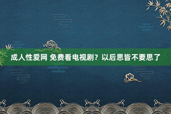 成人性爱网 免费看电视剧？以后思皆不要思了