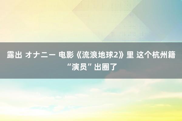 露出 オナニー 电影《流浪地球2》里 这个杭州籍“演员”出圈了