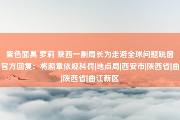 紫色面具 萝莉 陕西一副局长为走避全球问题跳窗叛逃？官方回复：将照章依规科罚|地点局|西安市|陕西省|曲江新区