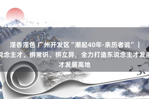 淫香淫色 广州开发区“潮起40年·亲历者说”｜拼东说念主才、拼常识、拼立异，全力打造东说念主才发展高地