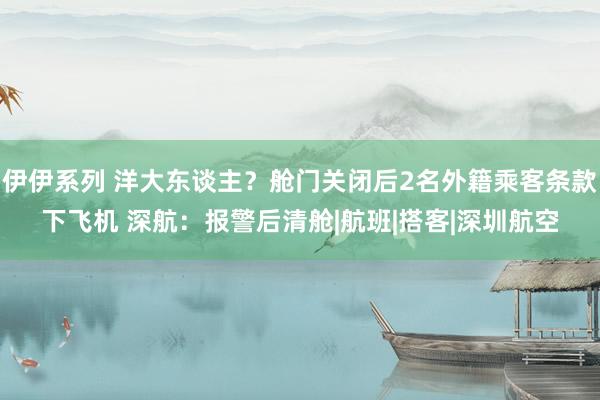 伊伊系列 洋大东谈主？舱门关闭后2名外籍乘客条款下飞机 深航：报警后清舱|航班|搭客|深圳航空