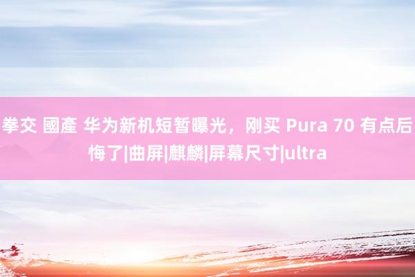 拳交 國產 华为新机短暂曝光，刚买 Pura 70 有点后悔了|曲屏|麒麟|屏幕尺寸|ultra