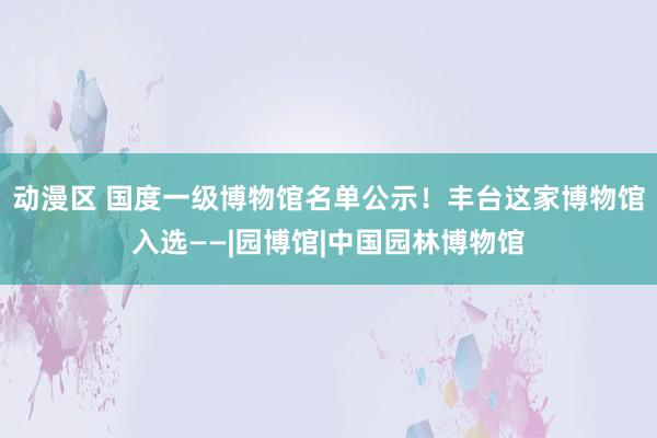 动漫区 国度一级博物馆名单公示！丰台这家博物馆入选——|园博馆|中国园林博物馆